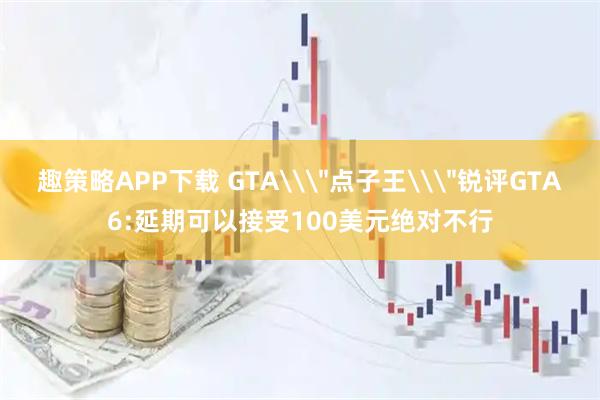 趣策略APP下载 GTA\＂点子王\＂锐评GTA6:延期可以接受100美元绝对不行