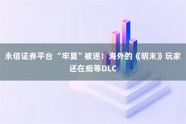 永信证券平台 “牢夏”被逐！海外的《明末》玩家还在痴等DLC