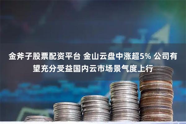 金斧子股票配资平台 金山云盘中涨超5% 公司有望充分受益国内云市场景气度上行