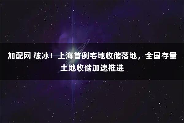 加配网 破冰！上海首例宅地收储落地，全国存量土地收储加速推进
