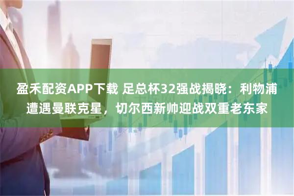 盈禾配资APP下载 足总杯32强战揭晓：利物浦遭遇曼联克星，切尔西新帅迎战双重老东家