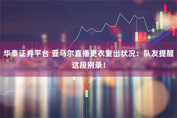 华泰证券平台 亚马尔直播更衣室出状况：队友提醒这段别录！