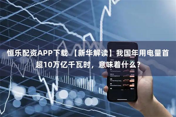 恒乐配资APP下载 【新华解读】我国年用电量首超10万亿千瓦时，意味着什么？