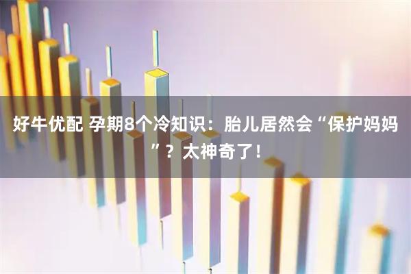 好牛优配 孕期8个冷知识：胎儿居然会“保护妈妈”？太神奇了！