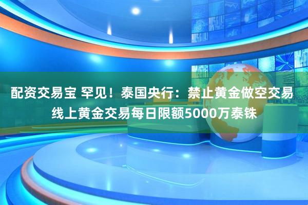 配资交易宝 罕见！泰国央行：禁止黄金做空交易 线上黄金交易每日限额5000万泰铢