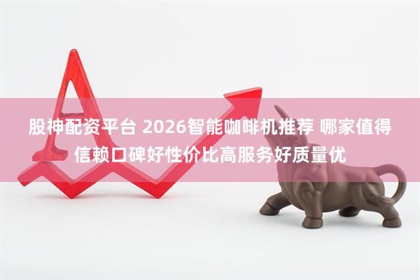 股神配资平台 2026智能咖啡机推荐 哪家值得信赖口碑好性价比高服务好质量优