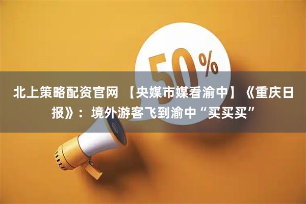 北上策略配资官网 【央媒市媒看渝中】《重庆日报》：境外游客飞到渝中“买买买”