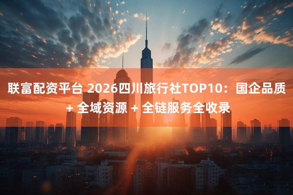联富配资平台 2026四川旅行社TOP10：国企品质 + 全域资源 + 全链服务全收录