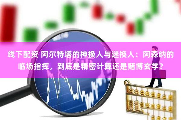 线下配资 阿尔特塔的神换人与迷换人：阿森纳的临场指挥，到底是精密计算还是赌博玄学？