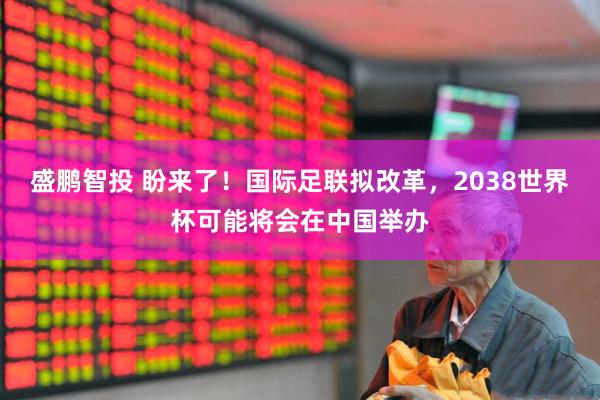 盛鹏智投 盼来了！国际足联拟改革，2038世界杯可能将会在中国举办