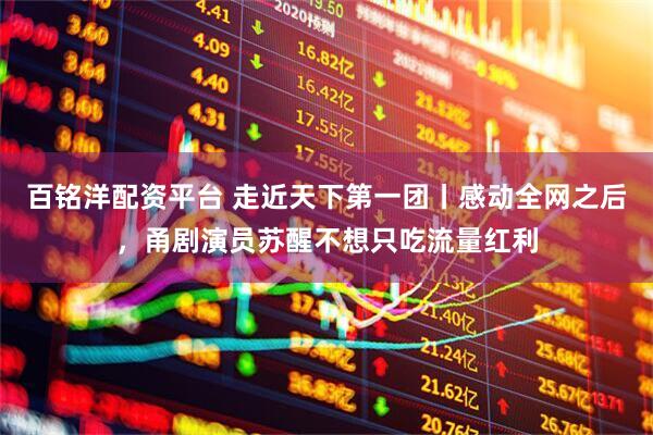 百铭洋配资平台 走近天下第一团丨感动全网之后，甬剧演员苏醒不想只吃流量红利