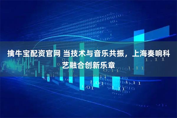 擒牛宝配资官网 当技术与音乐共振，上海奏响科艺融合创新乐章