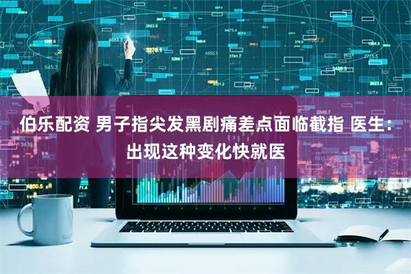 伯乐配资 男子指尖发黑剧痛差点面临截指 医生：出现这种变化快就医