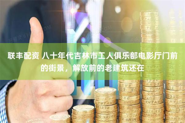 联丰配资 八十年代吉林市工人俱乐部电影厅门前的街景，解放前的老建筑还在